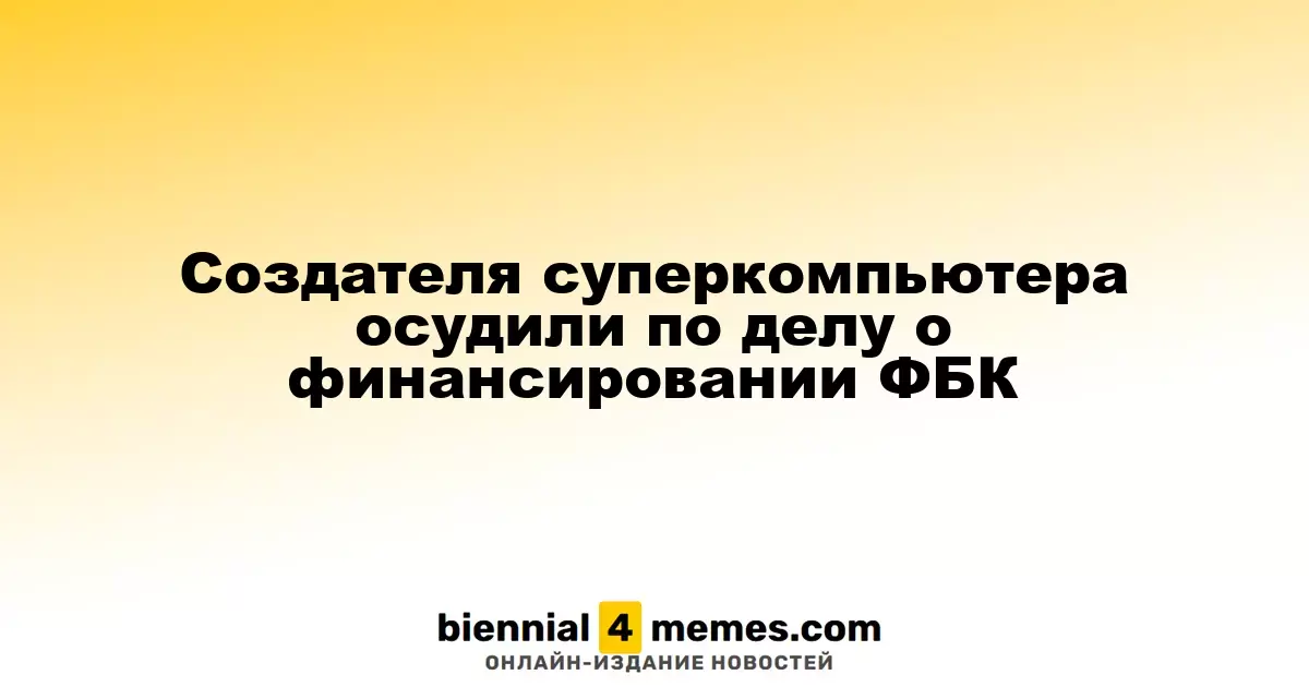 Создателя суперкомпьютера осудили по делу о финансировании ФБК