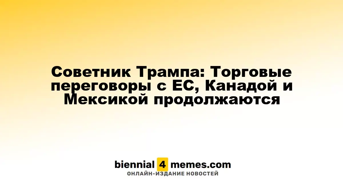 Советник Трампа: Торговые переговоры с ЕС, Канадой и Мексикой продолжаются