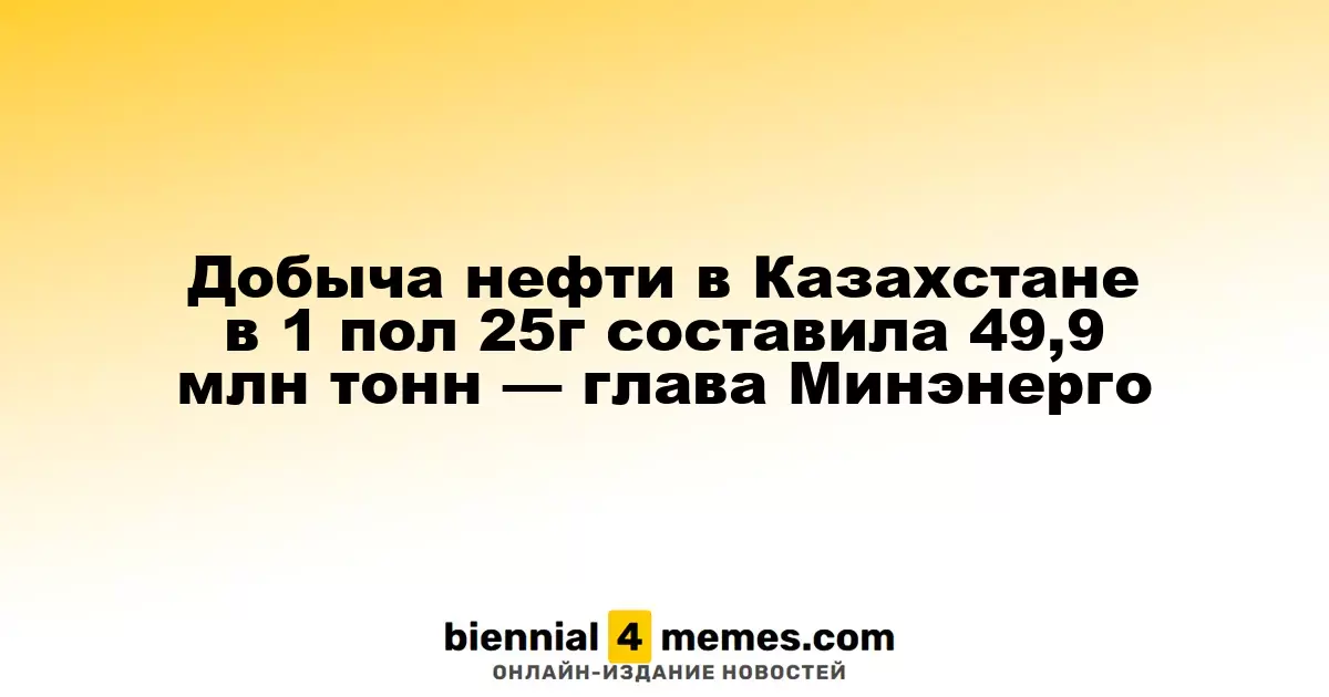 Добыча нефти в Казахстане в 1 пол 25г составила 49,9 млн тонн — глава Минэнерго