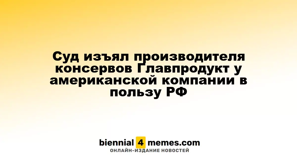 Суд изъял производителя консервов Главпродукт у американской компании в пользу РФ