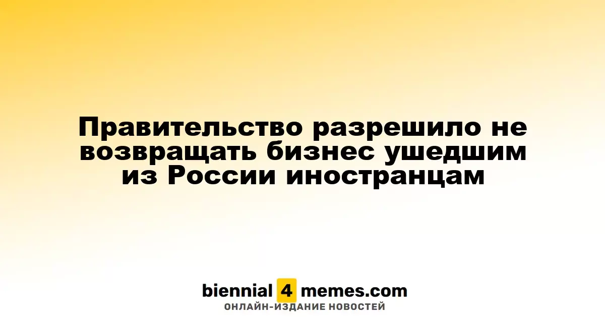 Правительство разрешило не возвращать бизнес ушедшим из России иностранцам