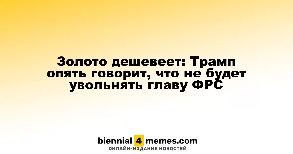 Золото дешевеет: Трамп опять говорит, что не будет увольнять главу ФРС