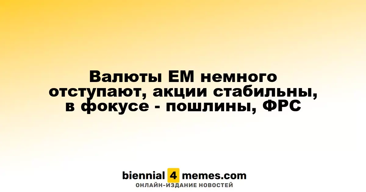 Валюты ЕМ немного отступают, акции стабильны, в фокусе - пошлины, ФРС