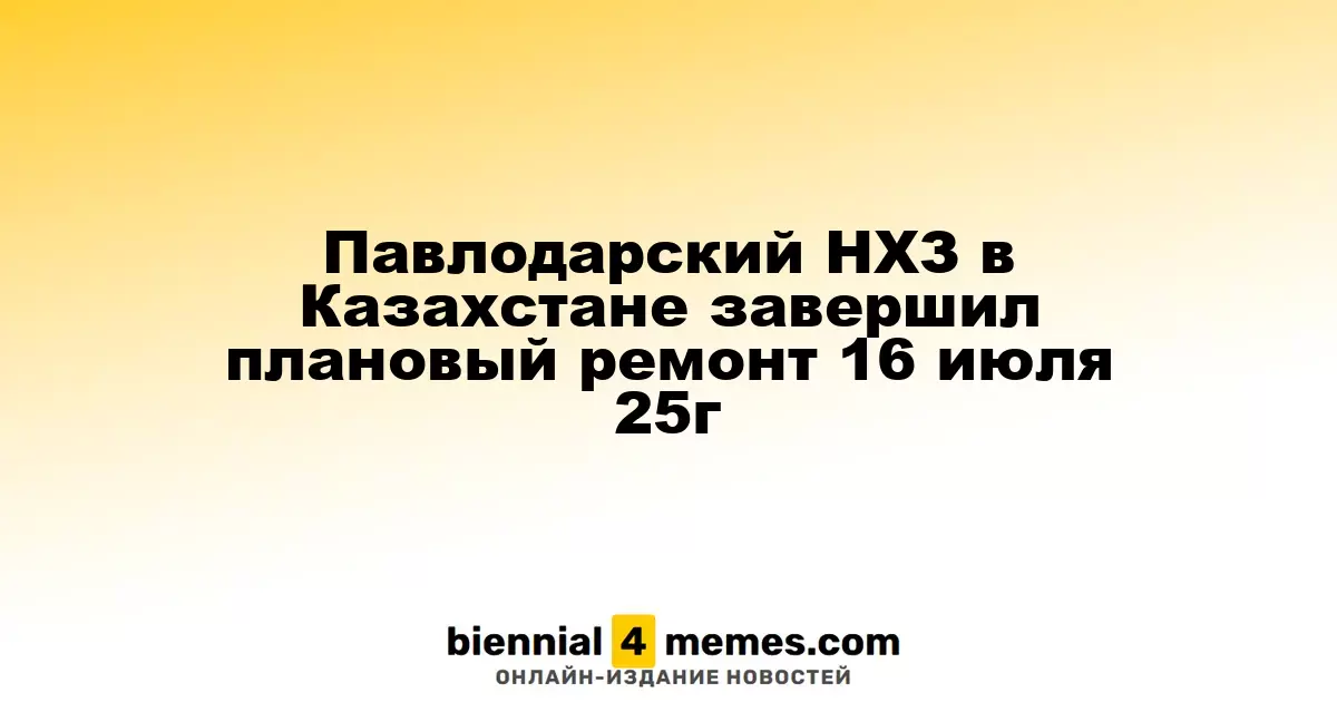 Павлодарский НХЗ в Казахстане завершил плановый ремонт 16 июля 25г