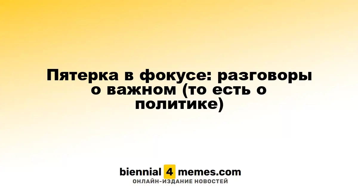 Пятерка в фокусе: разговоры о важном (то есть о политике)