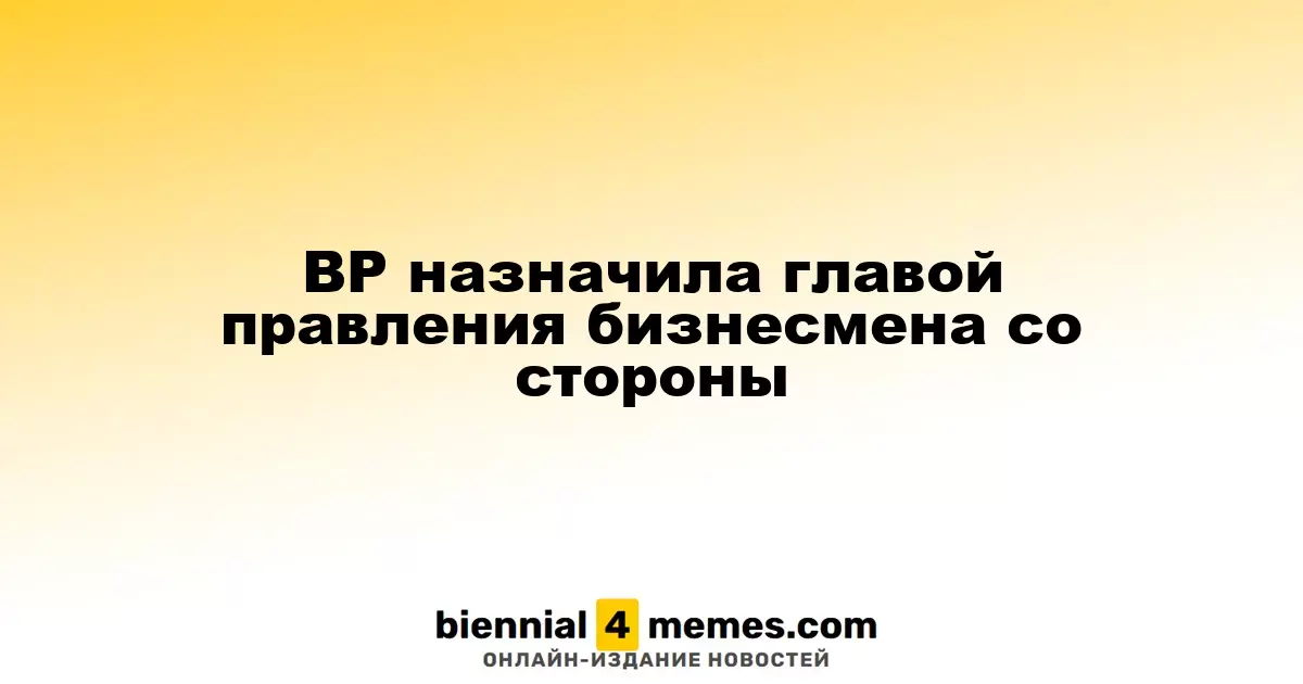 BP назначила главой правления бизнесмена со стороны