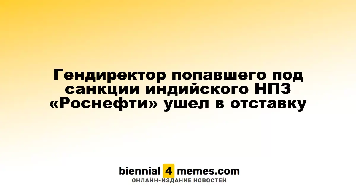 Гендиректор попавшего под санкции индийского НПЗ «Роснефти» ушел в отставку