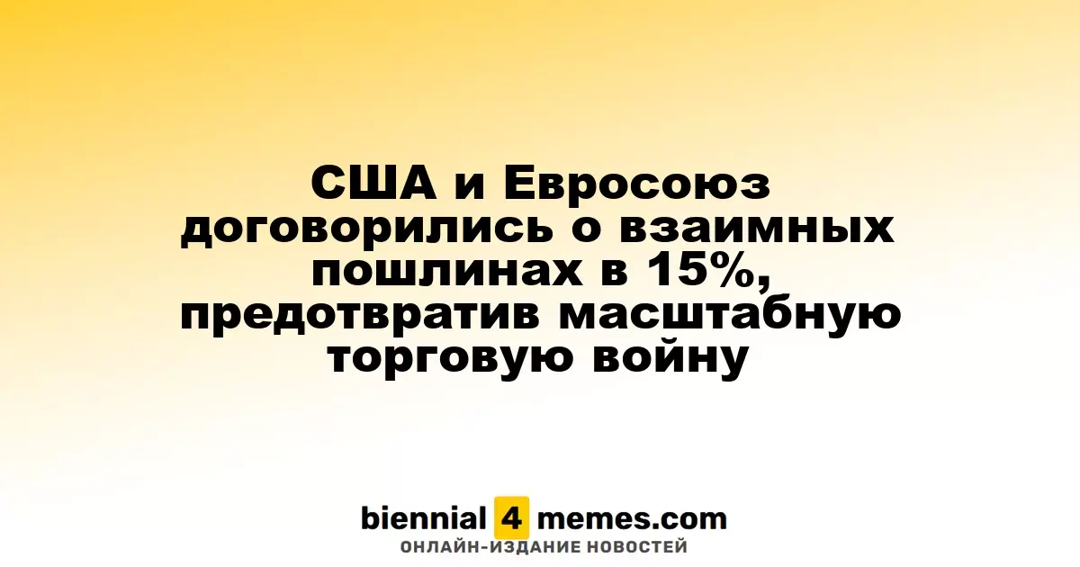 США и Евросоюз договорились о взаимных пошлинах в 15%, предотвратив масштабную торговую войну