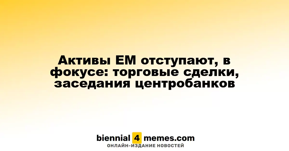 Активы ЕМ отступают, в фокусе: торговые сделки, заседания центробанков