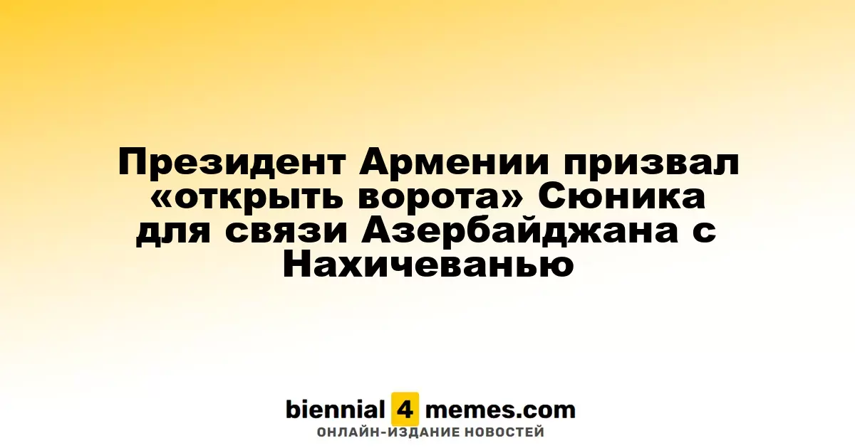 Президент Армении призвал «открыть ворота» Сюника для связи Азербайджана с Нахичеванью