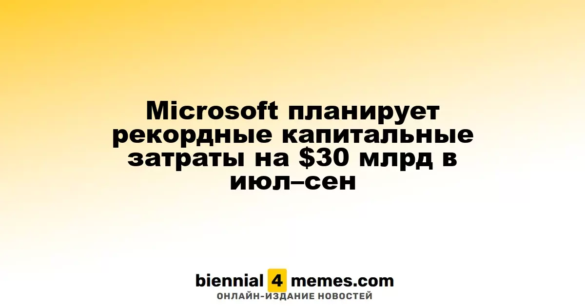 Microsoft планирует рекордные капитальные затраты на $30 млрд в июл–сен