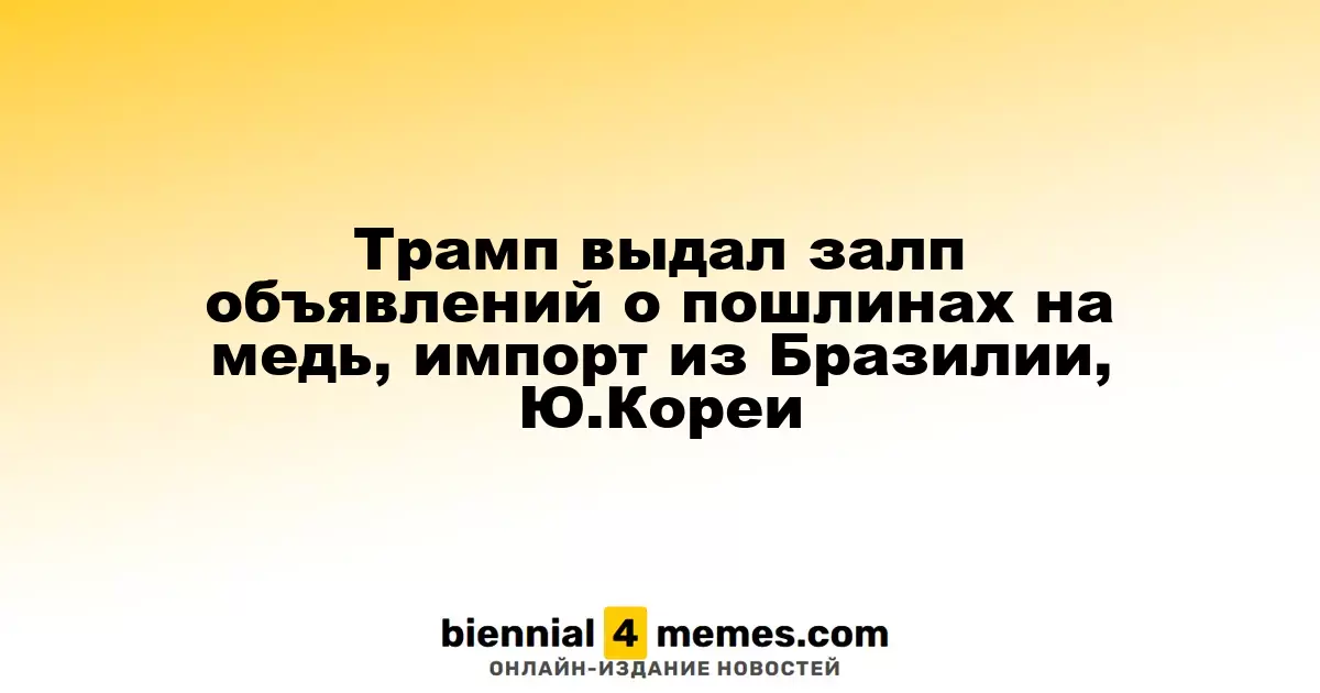 Трамп выдал залп объявлений о пошлинах на медь, импорт из Бразилии, Ю.Кореи