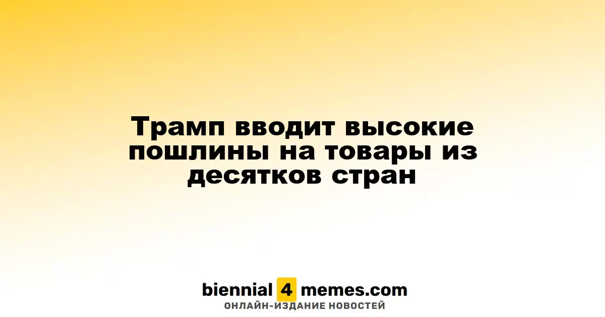 Трамп вводит высокие пошлины на товары из десятков стран