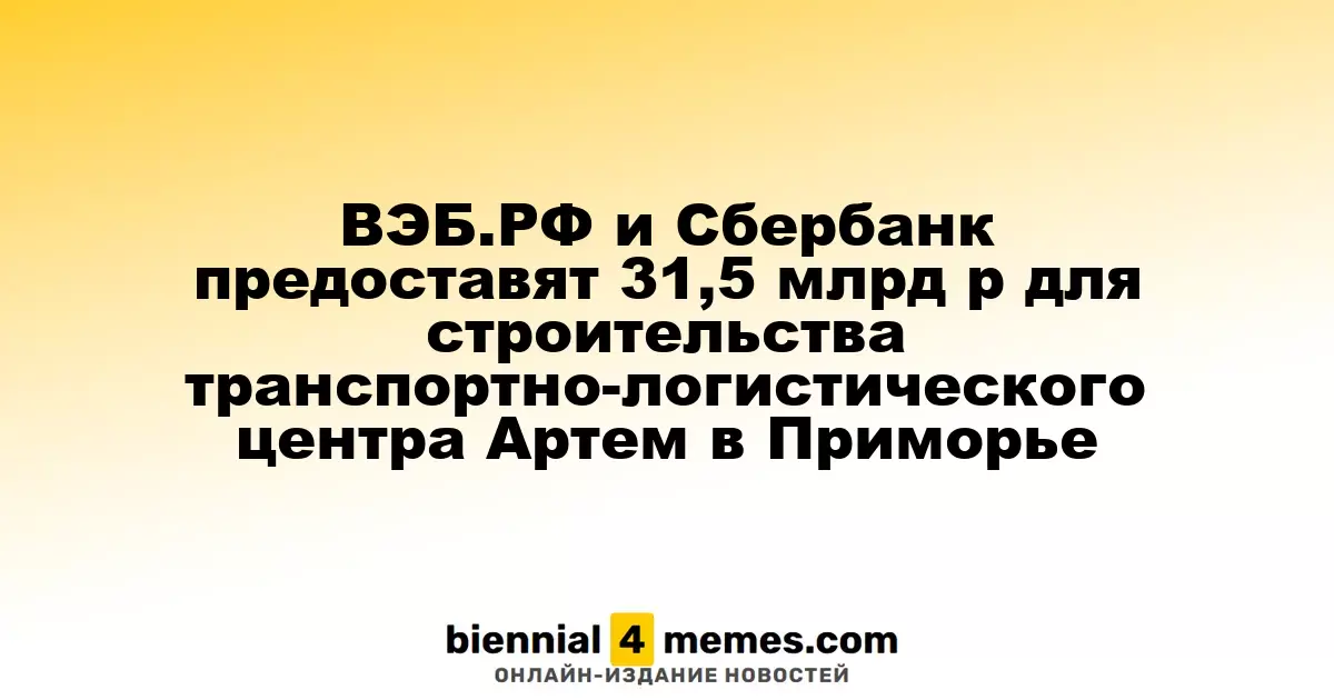 ВЭБ.РФ и Сбербанк предоставят 31,5 млрд р для строительства транспортно-логистического центра Артем в Приморье