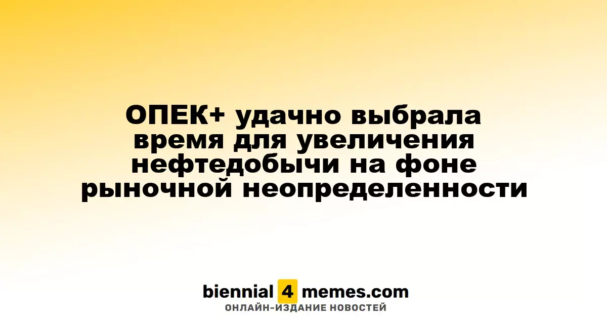 ОПЕК+ удачно выбрала время для увеличения нефтедобычи на фоне рыночной неопределенности