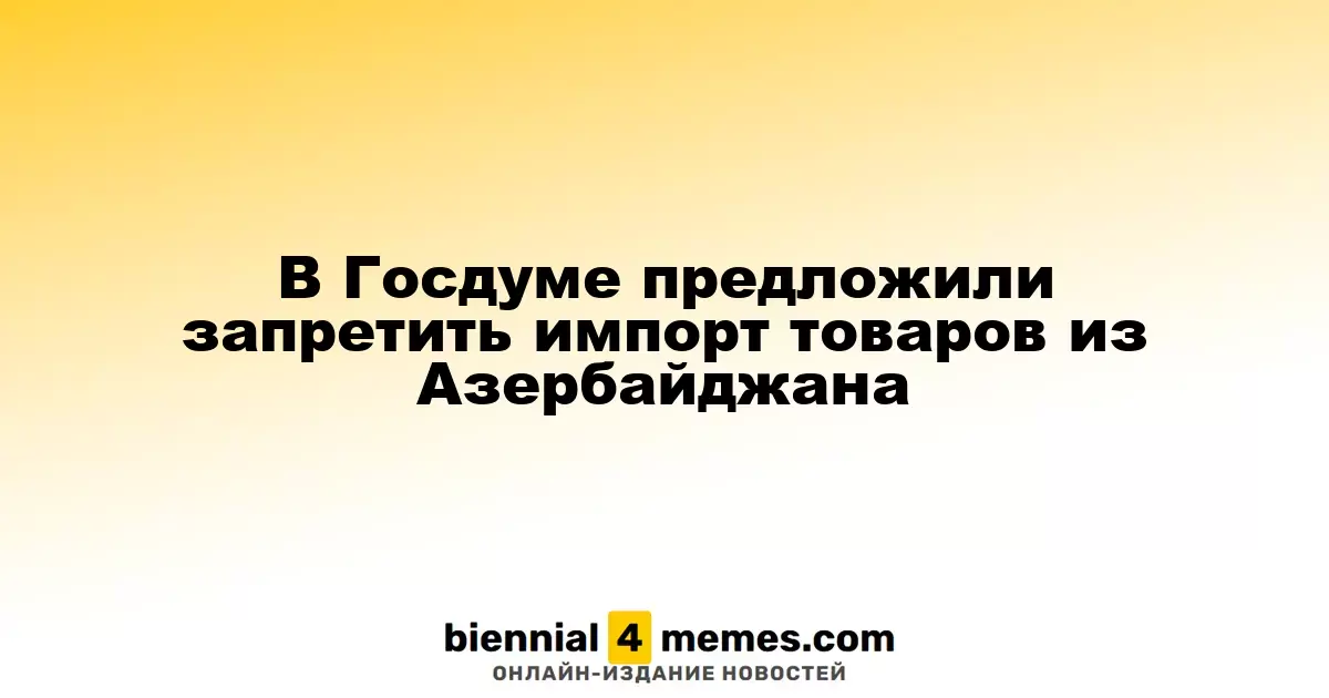 В Госдуме предложили запретить импорт товаров из Азербайджана