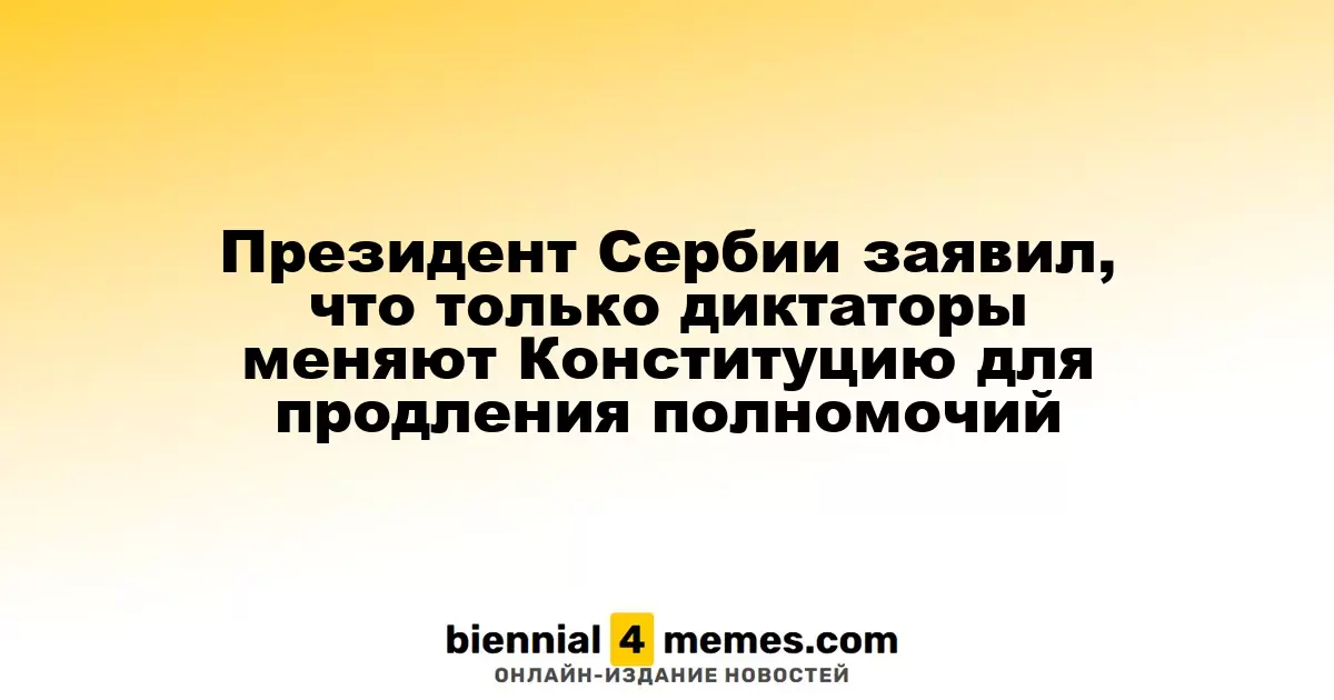 Президент Сербии заявил, что только диктаторы меняют Конституцию для продления полномочий
