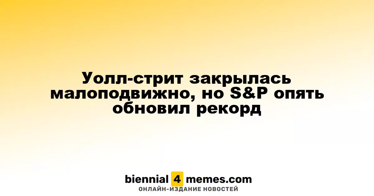 Уолл-стрит закрылась малоподвижно, но S&P опять обновил рекорд