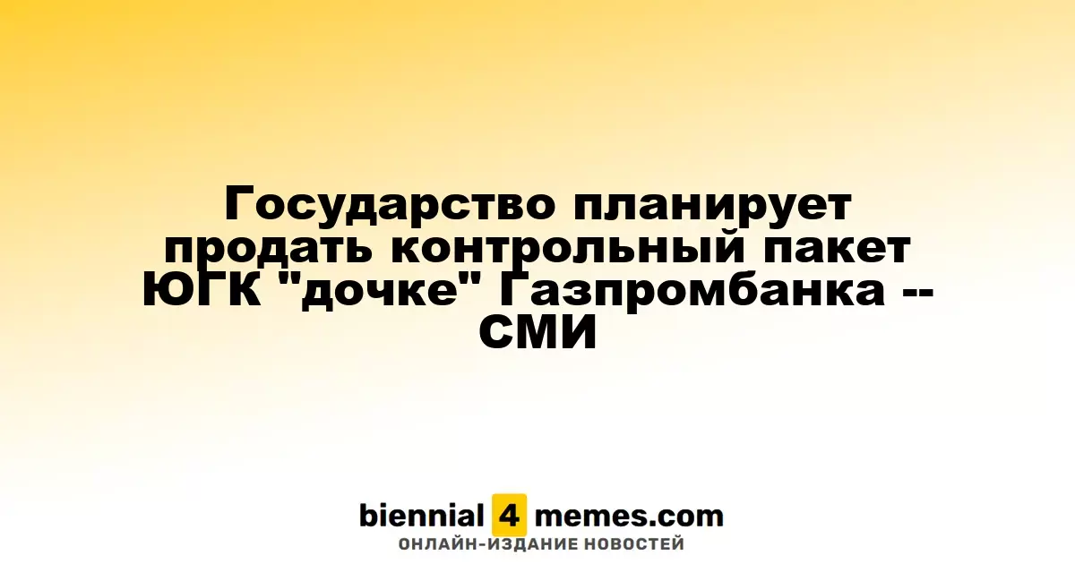 Государство планирует продать контрольный пакет ЮГК "дочке" Газпромбанка -- СМИ