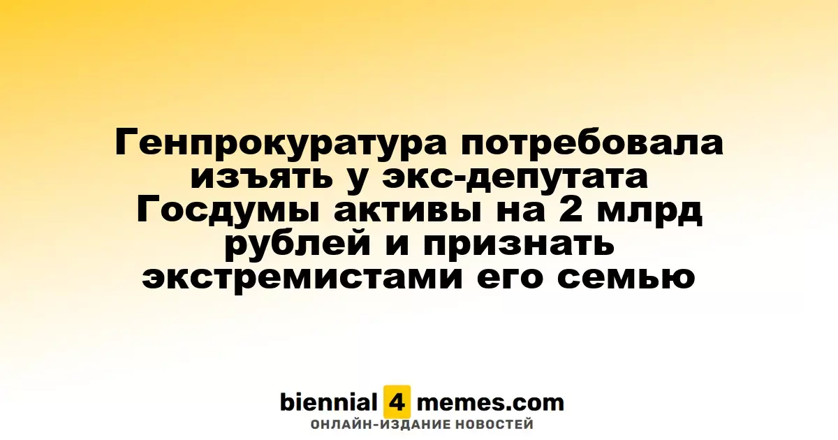 Генпрокуратура потребовала изъять у экс-депутата Госдумы активы на 2 млрд рублей и признать экстремистами его семью