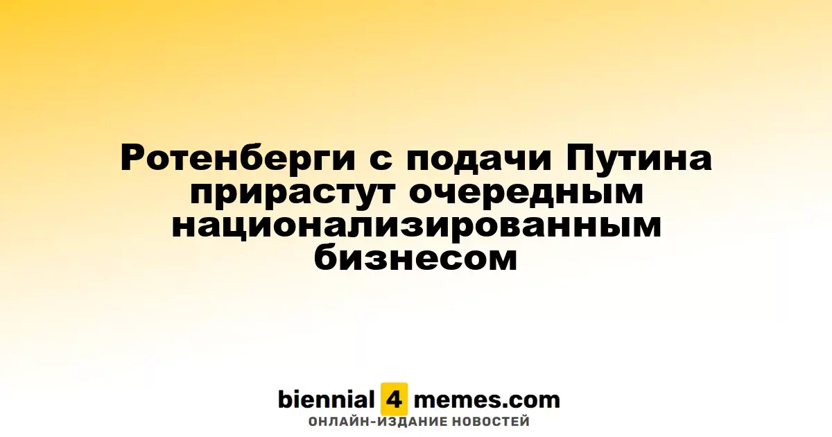 Ротенберги с подачи Путина прирастут очередным национализированным бизнесом