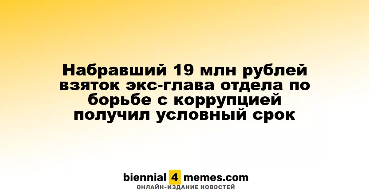 Набравший 19 млн рублей взяток экс-глава отдела по борьбе с коррупцией получил условный срок