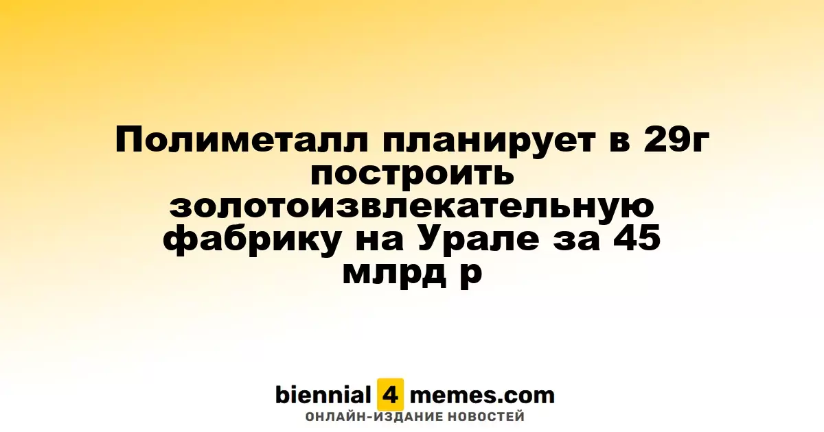 Полиметалл планирует в 29г построить золотоизвлекательную фабрику на Урале за 45 млрд р