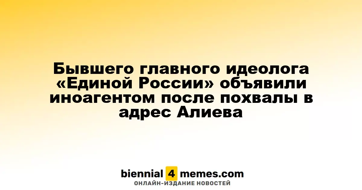 Бывшего главного идеолога «Единой России» объявили иноагентом после похвалы в адрес Алиева