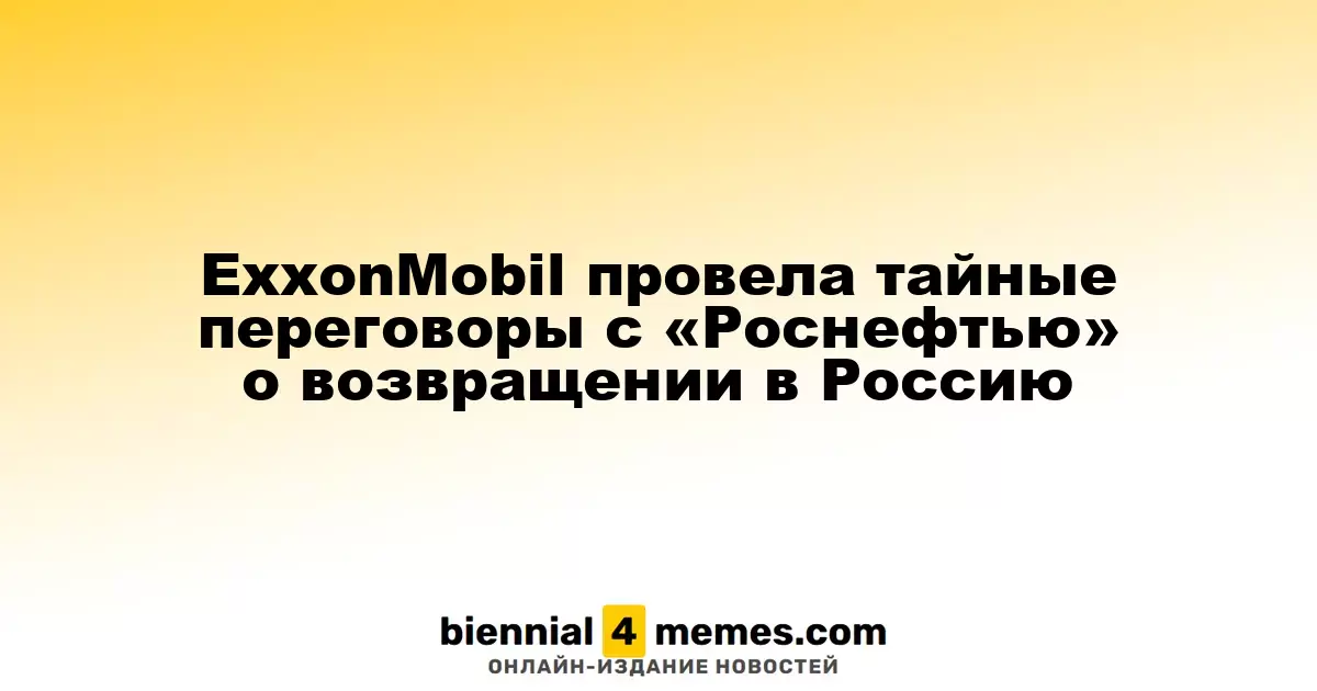 ExxonMobil провела тайные переговоры с «Роснефтью» о возвращении в Россию