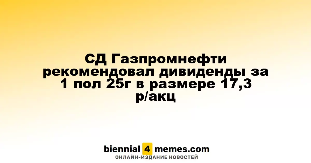 Совет директоров Газпромнефти предложил дивиденды за первое полугодие 2025 года в размере 17,3 рубля на акцию