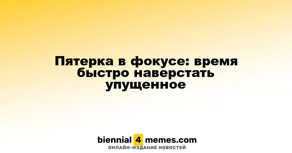 Пятерка в фокусе: время быстро наверстать упущенное
