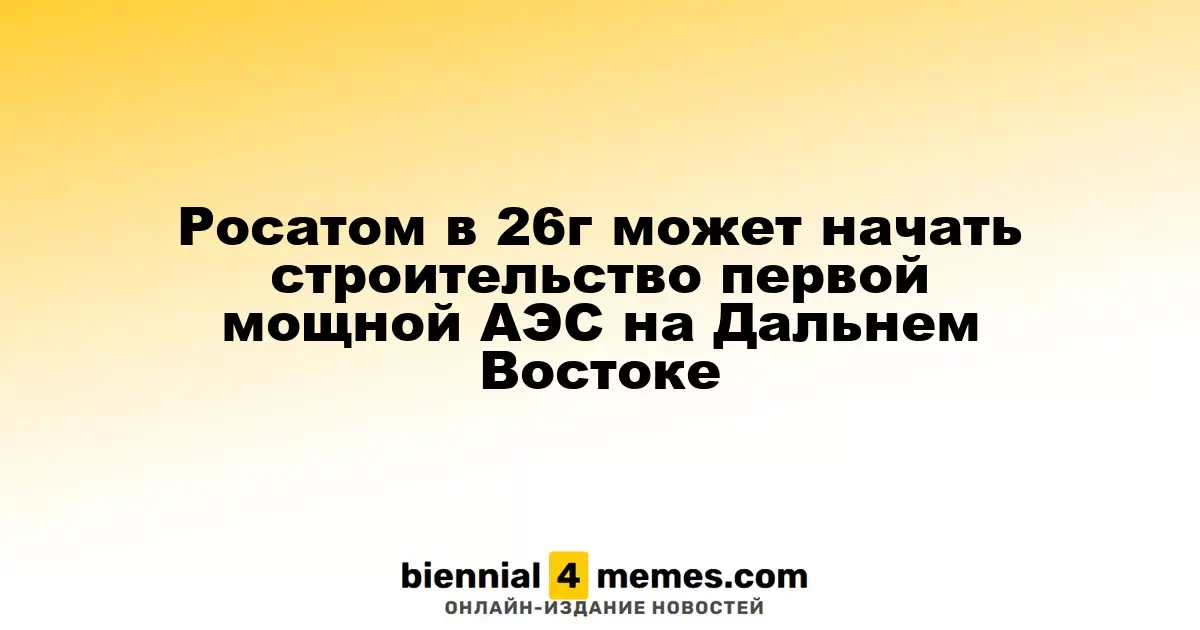 Росатом планирует старт строительства первой крупной АЭС на Дальнем Востоке в 2026 году