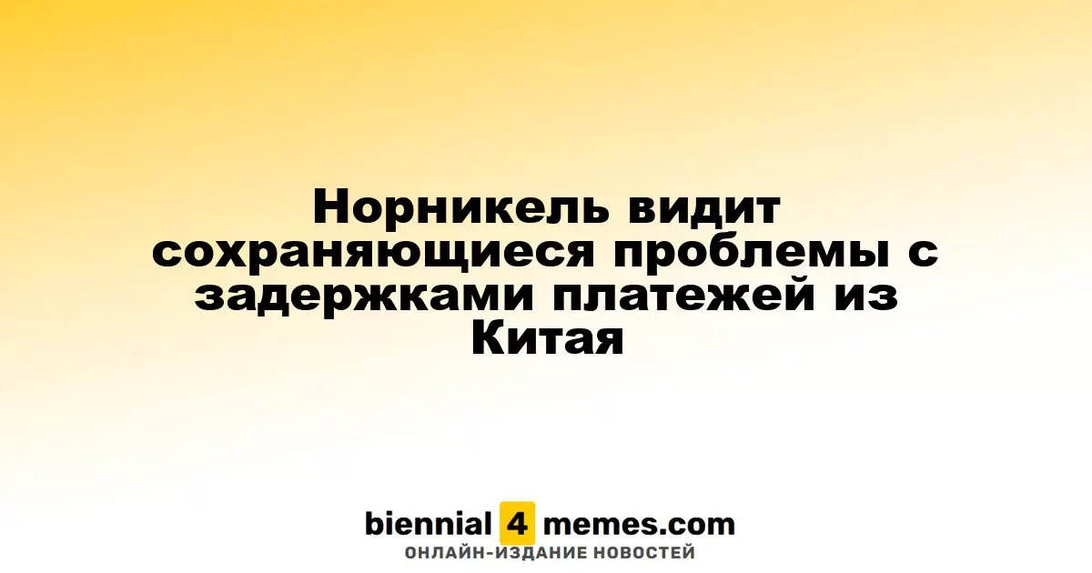 Норникель сталкивается с продолжающимися задержками платежей из Китая