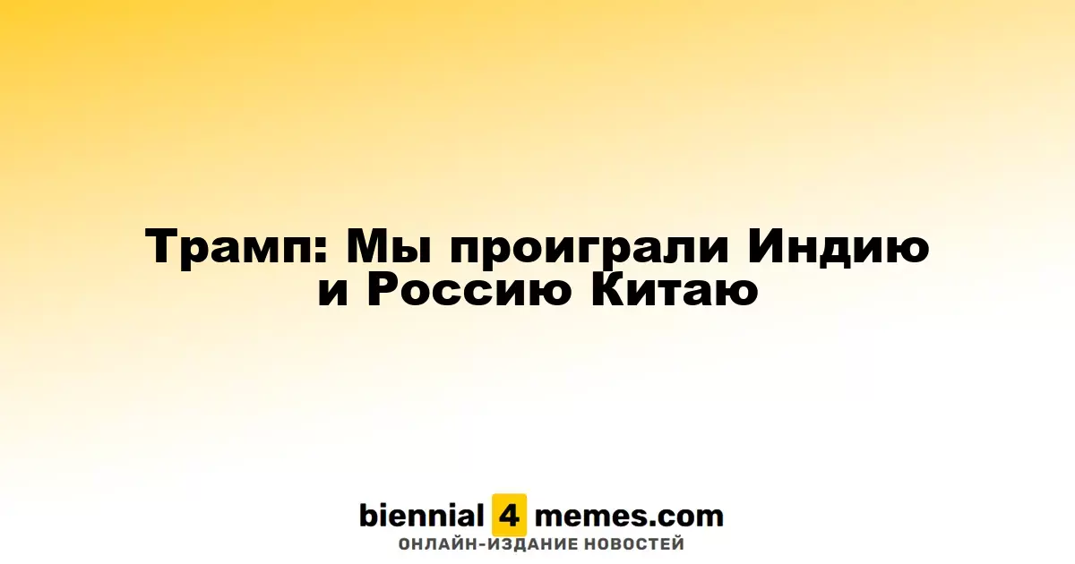 Трамп: Мы уступили Индию и Россию Китаю
