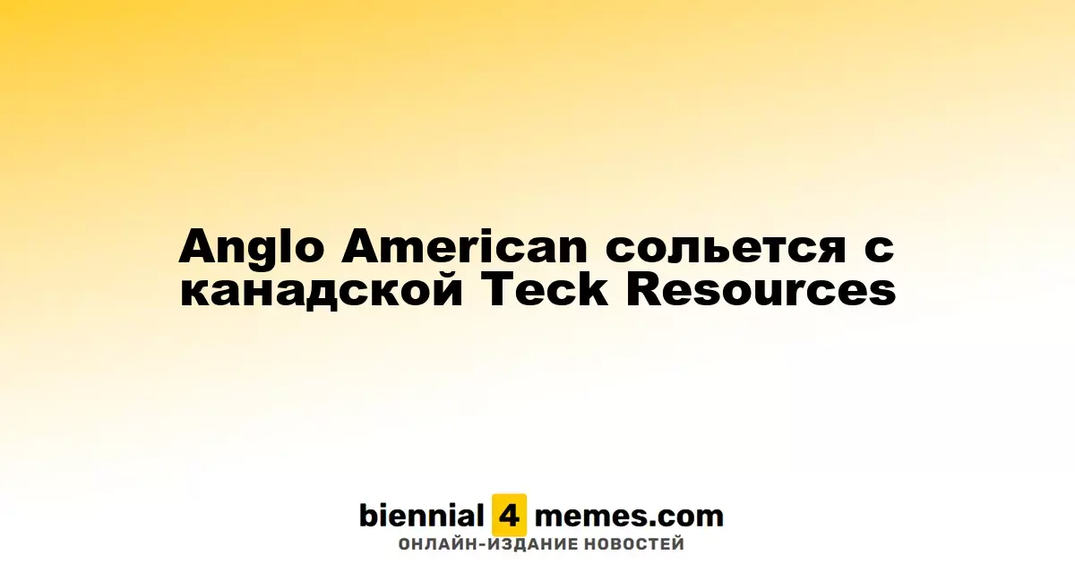 Anglo American объединится с канадской Teck Resources