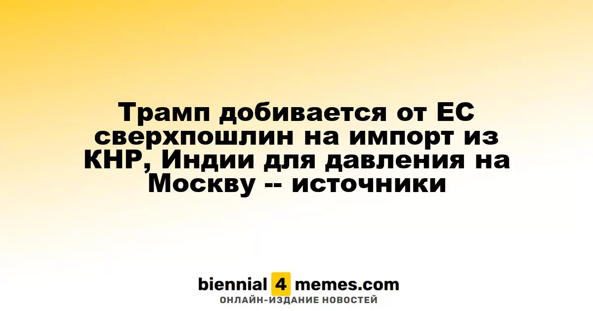 Трамп требует от ЕС ввести высокие пошлины на импорт из Китая и Индии для давления на Москву — источники