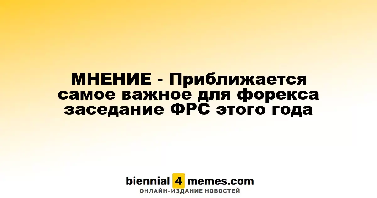 МНЕНИЕ - Приближается самое важное для форекса заседание ФРС этого года