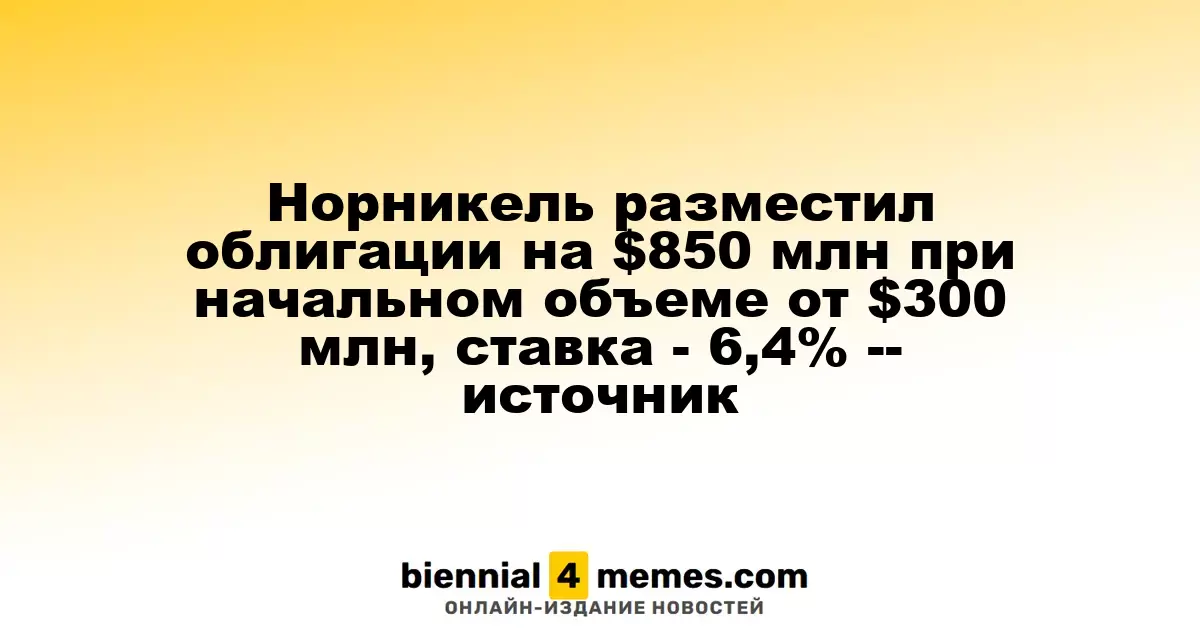 Норникель успешно разместил облигации на сумму $850 миллионов, стартовав с $300 миллионов, ставка составила 6,4% - источник