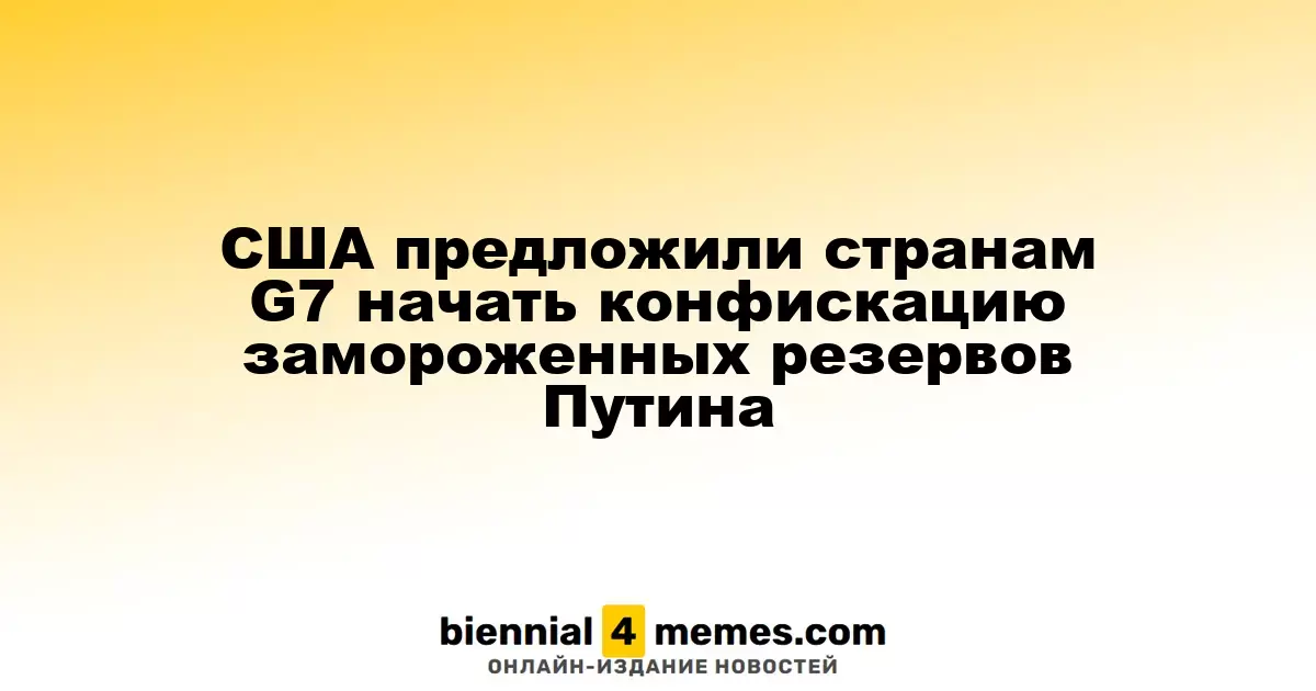 США предложили странам G7 начать конфискацию замороженных резервов Путина