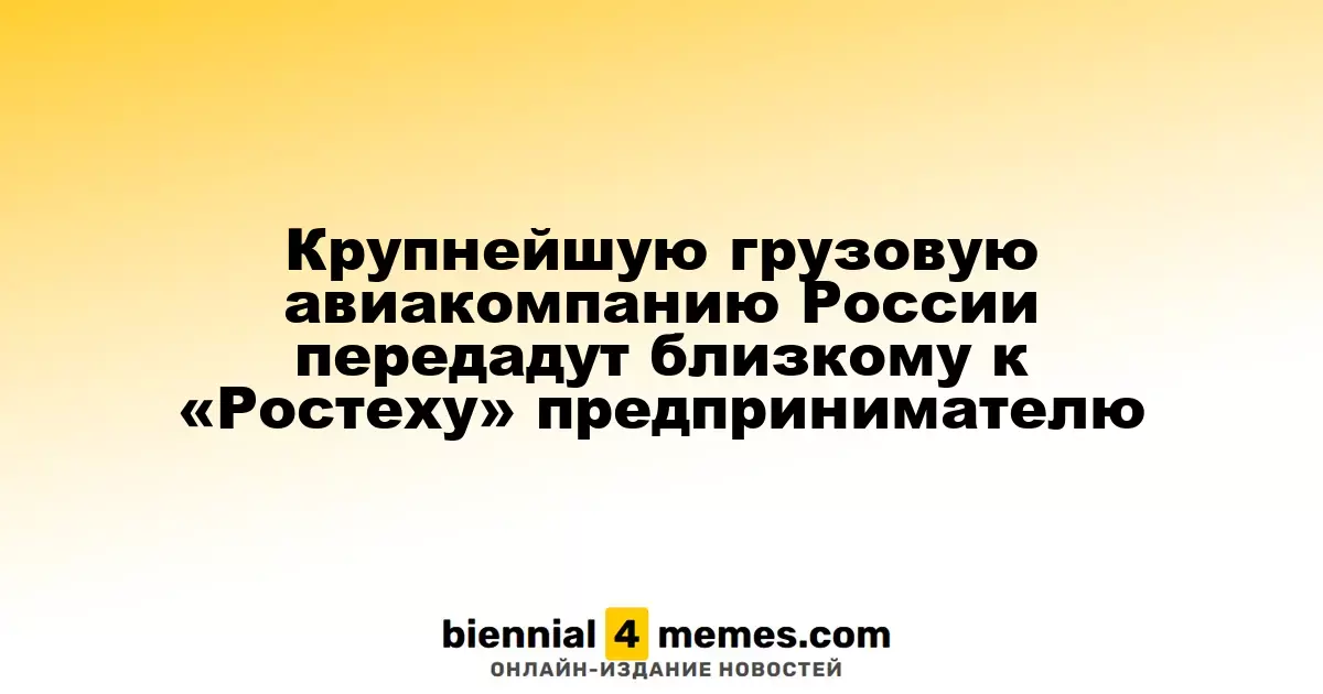 Крупнейшую российскую грузовую авиакомпанию приобретет предприниматель, связанный с «Ростехом»