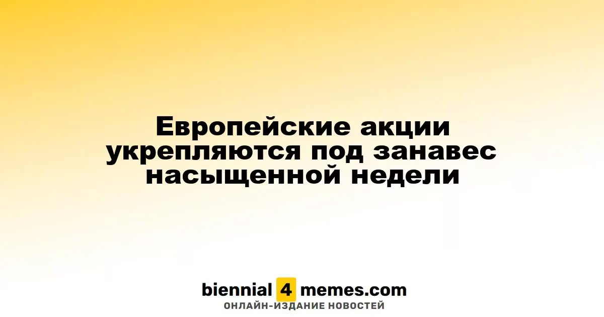 Европейские фондовые рынки демонстрируют рост в конце насыщенной недели