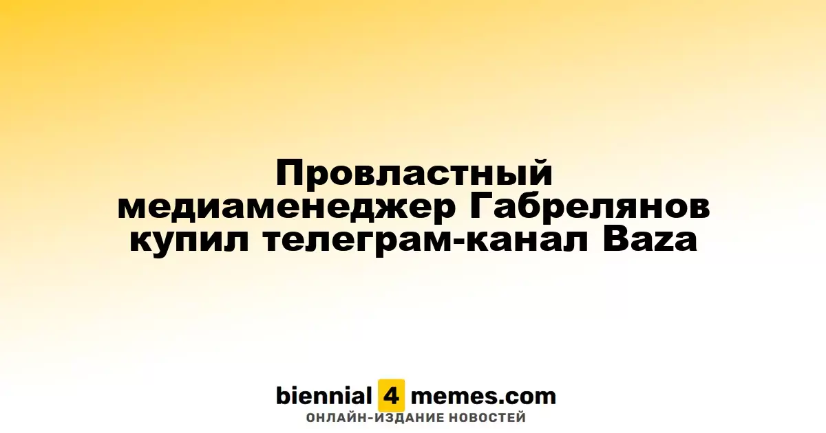 Габрелянов, медиаменеджер с близостью к власти, приобрел телеграм-канал Baza