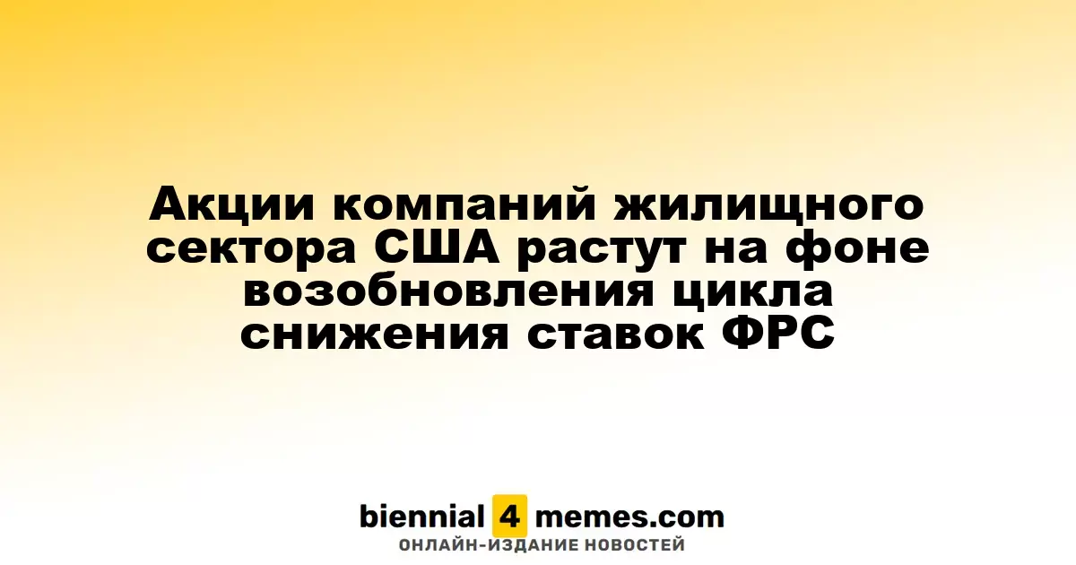 Акции американского жилищного сектора растут на фоне возобновления снижения ставок ФРС