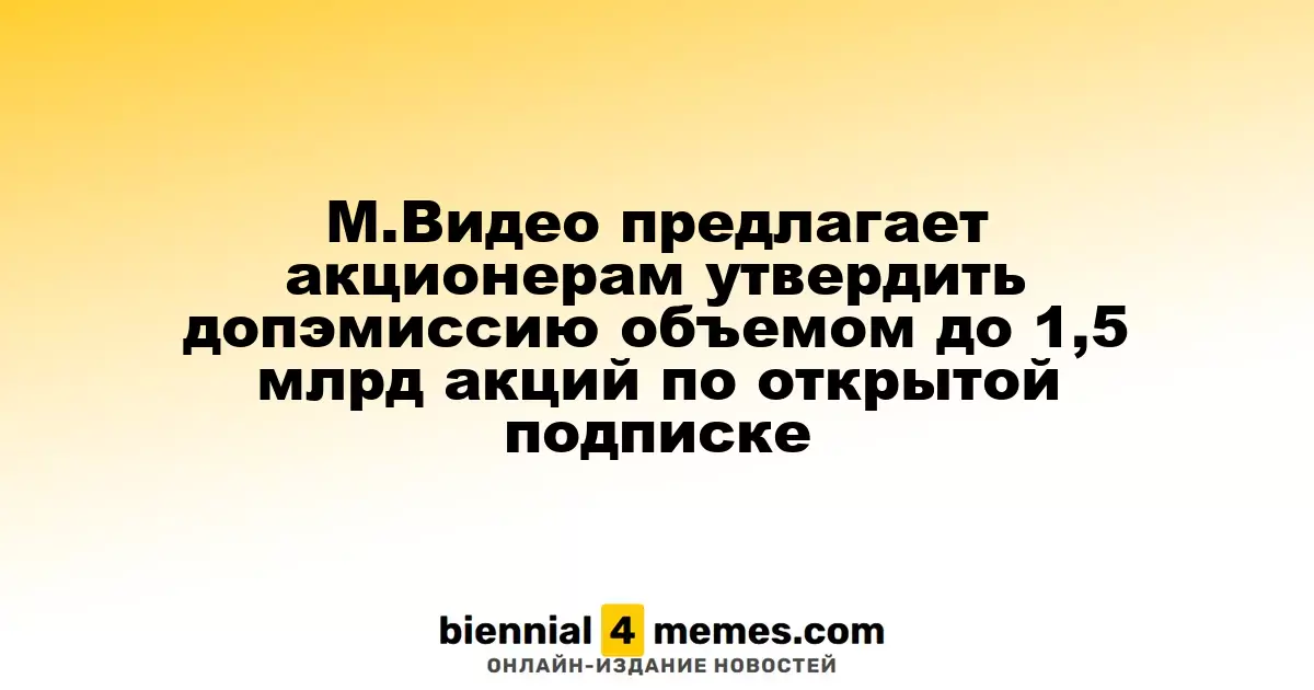 М.Видео инициирует предложение акционерам о дополнительной эмиссии до 1,5 миллиарда акций с открытой подпиской