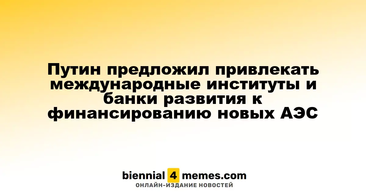 Путин предложил вовлечь международные финансовые организации в финансирование новых атомных станций