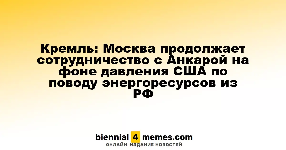 Кремль: Москва продолжает взаимодействие с Анкарой, несмотря на давление США по энергетическим вопросам