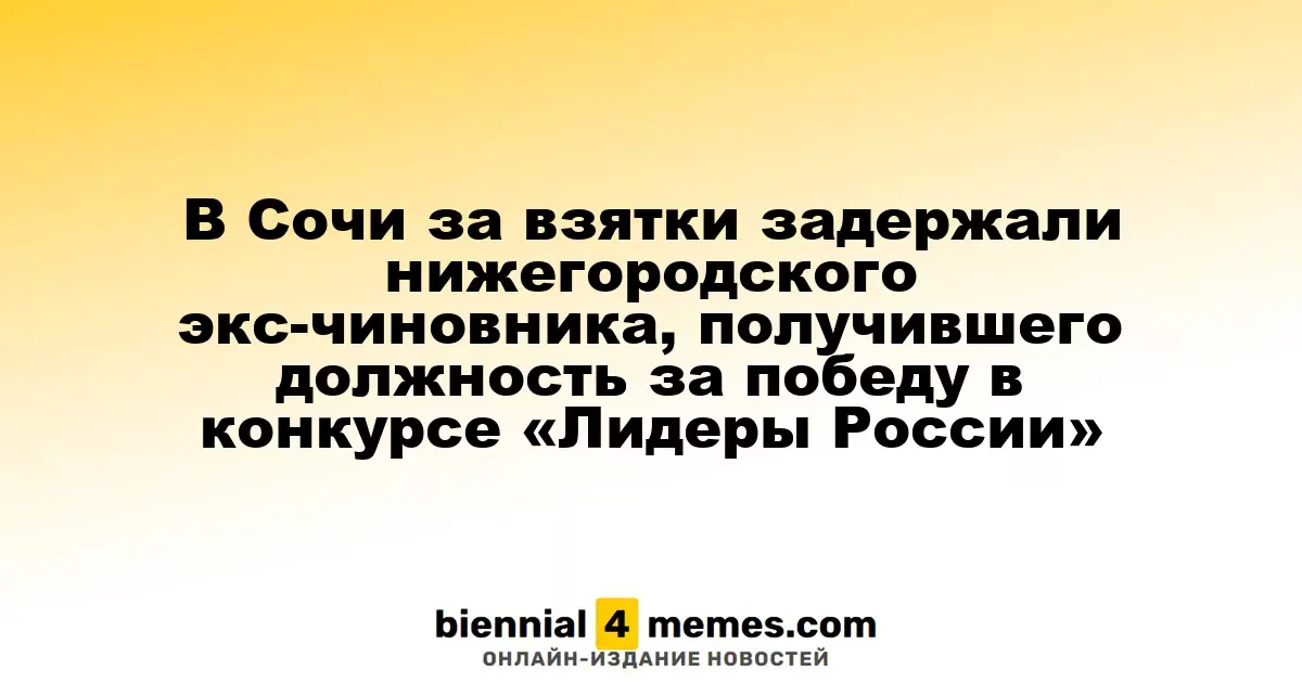 В Сочи задержан экс-чиновник из Нижнего Новгорода, получивший должность благодаря конкурсу «Лидеры России» за подозрение во взятках