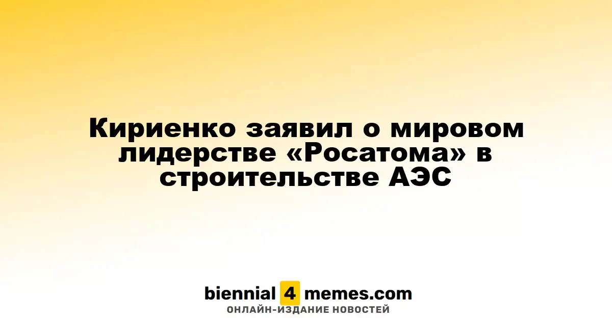 Кириенко сообщил о ведущих позициях «Росатома» в глобальном строительстве АЭС