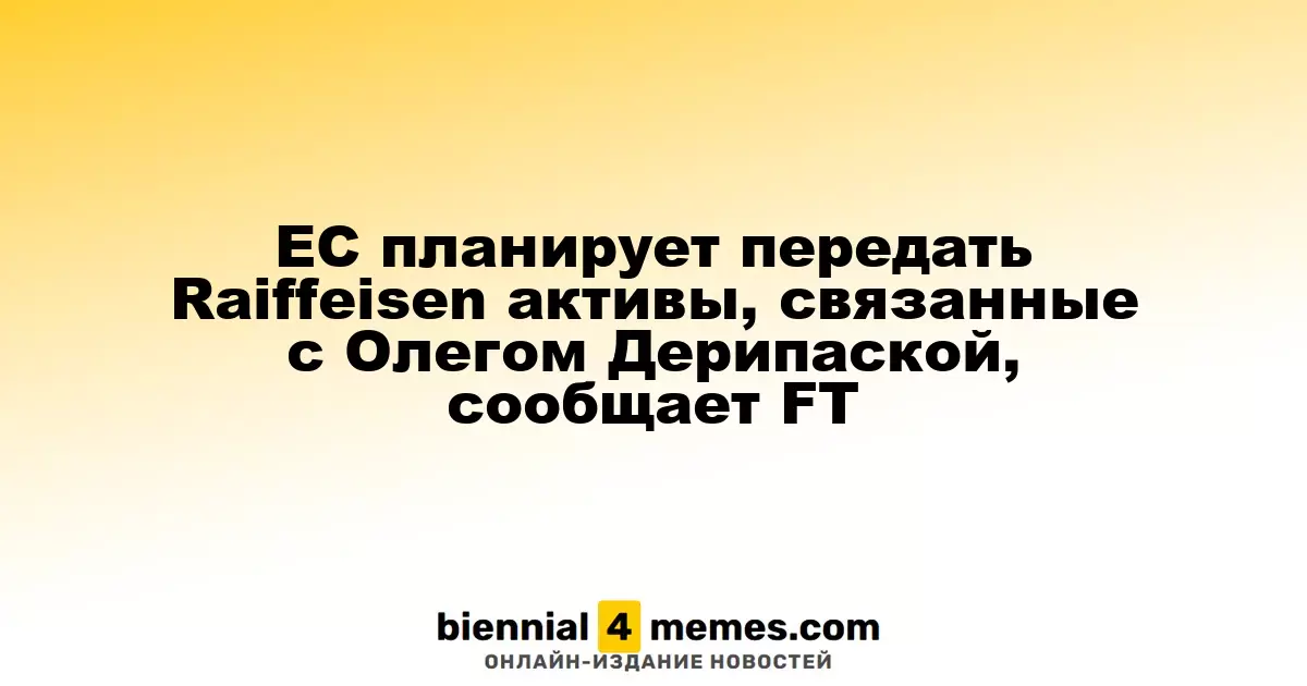 ЕС рассматривает возможность передачи активов Raiffeisen, связанных с Олегом Дерипаской, согласно информации FT