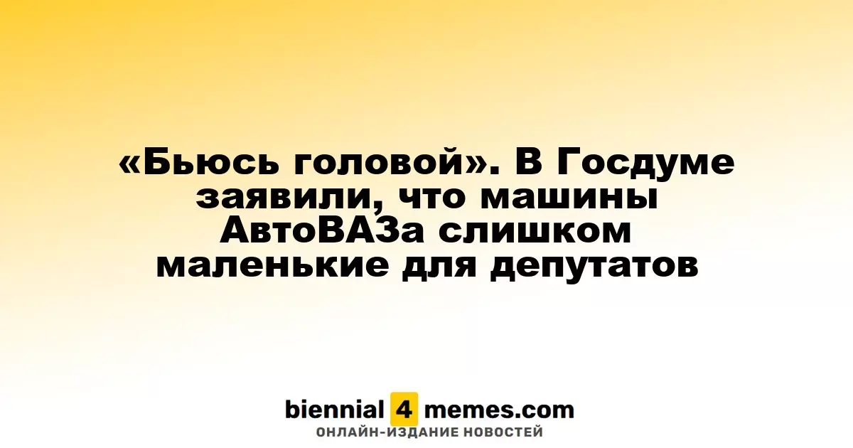 «Ударяюсь головой». Депутаты Госдумы считают, что автомобили АвтоВАЗа слишком малы для их нужд
